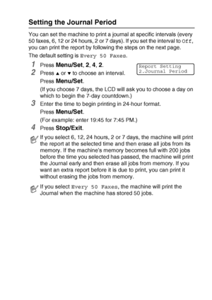 Page 83PRINTING REPORTS   7 - 2
Setting the Journal Period
You can set the machine to print a journal at specific intervals (every 
50 faxes, 6, 12 or 24 hours, 2 or 7 days). If you set the interval to Off, 
you can print the report by following the steps on the next page.
The default setting is Every 50 Faxes.
1Press Menu/Set, 2, 4, 2.
2Press ▲ or ▼ to choose an interval.
Press 
Menu/Set.
(If you choose 7 days, the LCD will ask you to choose a day on 
which to begin the 7-day countdown.)
3Enter the time to...