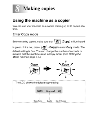 Page 85MAKING COPIES   8 - 1
8
Using the machine as a copier
You can use your machine as a copier, making up to 99 copies at a 
time.
Enter Copy mode
Before making copies, make sure that   (Copy) is illuminated 
in green. If it is not, press   (
Copy) to enter Copy mode. The 
default setting is Fax. You can change the number of seconds or 
minutes that the machine stays in Copy mode. (See Setting the 
Mode Timer on page 2-3.)
Making copies
Copy Ratio
The LCD shows the default copy setting
Quality No of Copies
 