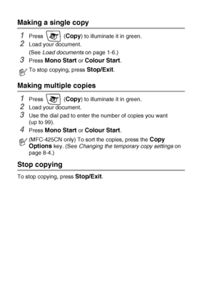 Page 868 - 2   MAKING COPIES
Making a single copy
1Press  (Copy) to illuminate it in green.
2Load your document.
(See Load documents on page 1-6.)
3Press Mono Start or Colour Start.
Making multiple copies
1Press  (Copy) to illuminate it in green.
2Load your document.
3Use the dial pad to enter the number of copies you want  
(up to 99).
4Press Mono Start or Colour Start.
Stop copying
To stop copying, press Stop/Exit.
To stop copying, press Stop/Exit.
(MFC-425CN only) To sort the copies, press the Copy 
Options...