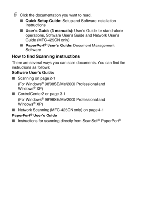 Page 10viii   
5Click the documentation you want to read.
■Quick Setup Guide: Setup and Software Installation 
Instructions
■User’s Guide (3 manuals): User’s Guide for stand-alone 
operations, Software User’s Guide and Network User’s 
Guide (MFC-425CN only)
■PaperPort
® User’s Guide: Document Management 
Software
How to find Scanning instructions
There are several ways you can scan documents. You can find the 
instructions as follows:
Software User’s Guide:
■Scanning on page 2-1
(For Windows
® 98/98SE/Me/2000...