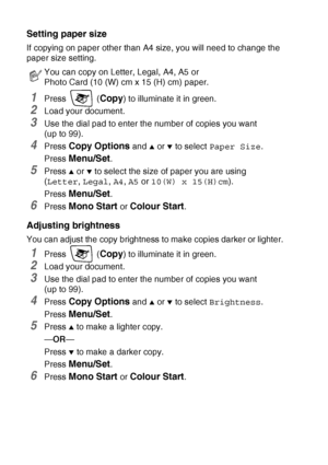 Page 928 - 8   MAKING COPIES
Setting paper size
If copying on paper other than A4 size, you will need to change the 
paper size setting.
1Press  (Copy) to illuminate it in green.
2Load your document. 
3Use the dial pad to enter the number of copies you want  
(up to 99).
4Press Copy Options and ▲ or ▼ to select Paper Size.
Press 
Menu/Set.
5Press ▲ or ▼ to select the size of paper you are using  
(Letter, Legal, A4, A5 or 10(W) x 15(H)cm).
Press 
Menu/Set.
6Press Mono Start or Colour Start.
Adjusting...