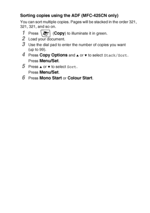 Page 93MAKING COPIES   8 - 9
Sorting copies using the ADF (MFC-425CN only)
You can sort multiple copies. Pages will be stacked in the order 321, 
321, 321, and so on.
1Press  (Copy) to illuminate it in green.
2Load your document.
3Use the dial pad to enter the number of copies you want  
(up to 99).
4Press Copy Options and ▲ or ▼ to select Stack/Sort.
Press 
Menu/Set.
5Press ▲ or ▼ to select Sort.
Press 
Menu/Set.
6Press Mono Start or Colour Start.
 