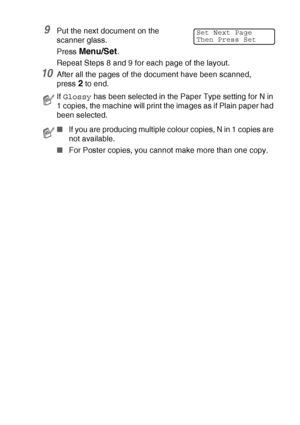 Page 95MAKING COPIES   8 - 11
9Put the next document on the 
scanner glass.
Press 
Menu/Set.
Repeat Steps 8 and 9 for each page of the layout.
10After all the pages of the document have been scanned, 
press 
2 to end.
If Glossy has been selected in the Paper Type setting for N in 
1 copies, the machine will print the images as if Plain paper had 
been selected.
■If you are producing multiple colour copies, N in 1 copies are 
not available.
■For Poster copies, you cannot make more than one copy.
Set Next Page...