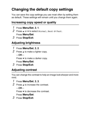 Page 97MAKING COPIES   8 - 13
Changing the default copy settings
You can save the copy settings you use most often by setting them 
as default. These settings will remain until you change them again.
Increasing copy speed or quality
1Press Menu/Set, 3, 1.
2Press ▲ or ▼ to select Normal, Best or Fast.
Press 
Menu/Set.
3Press Stop/Exit.
Adjusting brightness
1Press Menu/Set, 3, 2.
2Press ▲ to make a lighter copy.
—OR—
Press 
▼ to make a darker copy.
Press 
Menu/Set.
3Press Stop/Exit.
Adjusting contrast
You can...