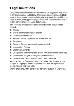 Page 99MAKING COPIES   8 - 15
Legal limitations
Colour reproductions of certain documents are illegal and may result 
in either criminal or civil liability. This memorandum is intended to be 
a guide rather than a complete listing of every possible prohibition. In 
case of doubt, we suggest that you check with relevant authorities as 
to any particular questionable documents.
The following are examples of documents which should not be 
copied:
■Money
■Bonds or other certificates of debt
■Certificates of...