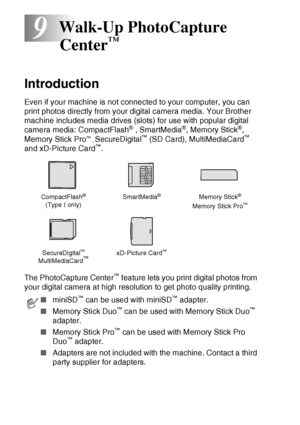 Page 1009 - 1   WALK-UP PHOTOCAPTURE CENTER™
9
Introduction
Even if your machine is not connected to your computer, you can 
print photos directly from your digital camera media. Your Brother 
machine includes media drives (slots) for use with popular digital 
camera media: CompactFlash
® , SmartMedia®, Memory Stick®, 
Memory Stick Pro™ , SecureDigital™ (SD Card), MultiMediaCard™ 
and xD-Picture Card™.
The PhotoCapture Center
™ feature lets you print digital photos from 
your digital camera at high resolution to...