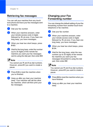 Page 102
Chapter 10
86
Retrieving fax messages10
You can call your machine from any touch 
tone phone and have your fax messages sent 
to a machine.
aDial your fax number.
bWhen your machine answers, enter 
your remote access code (3 digits 
followed by  l) at once. If you hear one 
long beep, you have messages.
cWhen you hear two short beeps, press 
962 .
dWait for the long beep, enter the number 
(up to 20 digits) of the remote fax 
machine you want your fax messages 
sent to using the dial pad, then enter  #...