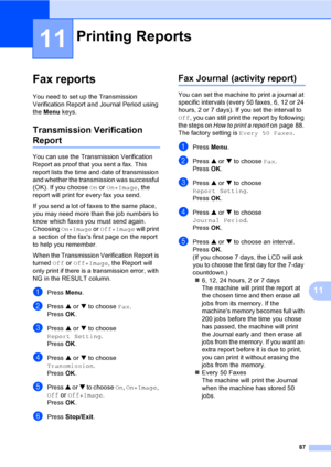 Page 103
87
11
11
Fax reports11
You need to set up the Transmission 
Verification Report and Journal Period using 
the Menu  keys.
Transmission Verification 
Report11
You can use the Transmission Verification 
Report as proof that you sent a fax. This 
report lists the time and date of transmission 
and whether the transmission was successful 
(OK). If you choose  On or  On+Image , the 
report will print for every fax you send.
If you send a lot of faxes to the same place, 
you may need more than the job numbers...