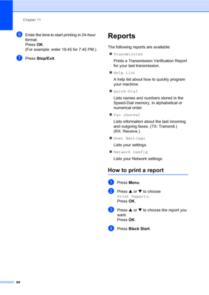 Page 104
Chapter 11
88
fEnter the time to start printing in 24-hour 
format.
Press  OK.
(For example: enter 19:45 for 7:45 PM.)
gPress  Stop/Exit .
Reports11
The following reports are available: 
„ Transmission
Prints a Transmission Verification Report 
for your last transmission.
„ Help List
A help list about how to quickly program 
your machine.
„ Quick-Dial
Lists names and numbers stored in the 
Speed-Dial memory, in alphabetical or 
numerical order.
„ Fax Journal
Lists information about the last incoming...