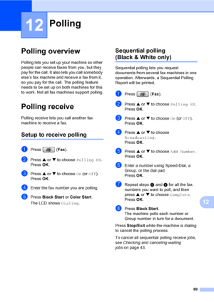 Page 105
89
12
12
Polling overview12
Polling lets you set up your machine so other 
people can receive faxes from you, but they 
pay for the call. It also lets you call somebody 
else’s fax machine and receive a fax from it, 
so you pay for the call. The polling feature 
needs to be set up on both machines for this 
to work. Not all fax machines support polling.
Polling receive12
Polling receive lets you call another fax 
machine to receive a fax.
Setup to receive polling12
aPress (Fax).
bPress  a or  b to...