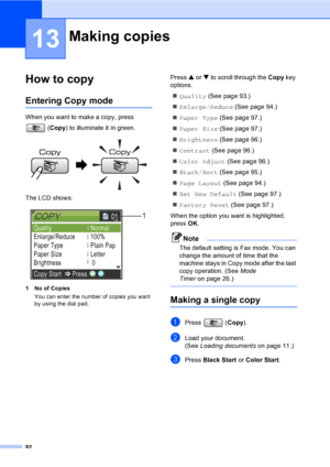 Page 108
92
13
How to copy13
Entering Copy mode13
When you want to make a copy, press (Copy ) to illuminate it in green.
 
The LCD shows:
 
1 No of Copies
You can enter the number of copies you want 
by using the dial pad.
Press  a or  b to scroll through the  Copy key 
options. 
„ Quality  (See page 93.)
„ Enlarge/Reduce  (See page 94.)
„ Paper Type  (See page 97.)
„ Paper Size  (See page 97.)
„ Brightness  (See page 96.)
„ Contrast  (See page 96.)
„ Color Adjust  (See page 96.)
„ Stack/Sort  (See page 95.)
„...