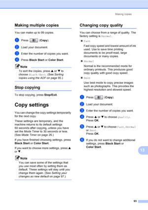 Page 109
Making copies93
13
Making multiple copies13
You can make up to 99 copies.
aPress (Copy).
bLoad your document.
cEnter the number of copies you want.
dPress  Black Start  or Color Start .
Note
To sort the copies, press  a or  b to 
choose  Stack/Sort . (See Sorting 
copies using the ADF on page 95.)
 
Stop copying13
To stop copying, press  Stop/Exit.
Copy settings13
You can change the copy settings temporarily 
for the next copy. 
These settings are temporary, and the 
machine returns to its default...