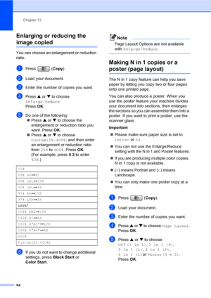 Page 110
Chapter 13
94
Enlarging or reducing the 
image copied13
You can choose an enlargement or reduction 
ratio.
aPress ( Copy).
bLoad your document.
cEnter the number of copies you want.
dPress  a or  b to choose 
Enlarge/Reduce .
Press  OK.
eDo one of the following:
„ Press  a or  b to choose the 
enlargement or reduction ratio you 
want. Press  OK.
„ Press  a or  b to choose 
Custom(25-400%) and then enter 
an enlargement or reduction ratio 
from  25% to 400% . Press  OK.
(For example, press  53 to enter...