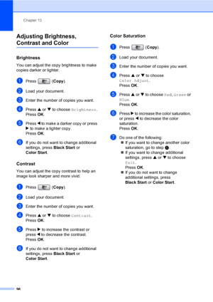 Page 112
Chapter 13
96
Adjusting Brightness, 
Contrast and Color13
Brightness13
You can adjust the copy brightness to make 
copies darker or lighter.
aPress ( Copy).
bLoad your document.
cEnter the number of copies you want.
dPress  a or  b to choose  Brightness .
Press  OK.
ePress  d to make a darker copy or press 
c  to make a lighter copy.
Press  OK.
fIf you do not want to change additional 
settings, press  Black Start or 
Color Start .
Contrast13
You can adjust the copy contrast to help an 
image look...