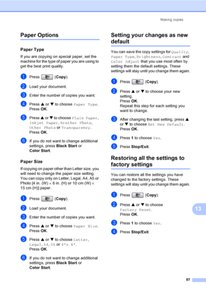 Page 113
Making copies97
13
Paper Options13
Paper Type13
If you are copying on special paper, set the 
machine for the type of paper you are using to 
get the best print quality.
aPress (Copy).
bLoad your document.
cEnter the number of copies you want.
dPress  a or  b to choose  Paper Type .
Press  OK.
ePress  a or  b to choose  Plain Paper , 
Inkjet Paper , Brother Photo , 
Other Photo  or Transparency .
Press  OK.
fIf you do not want to change additional 
settings, press  Black Start or 
Color Start .
Paper...