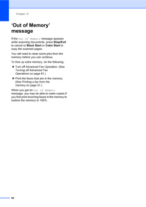 Page 114
Chapter 13
98
‘Out of Memory’ 
message
13
If the  Out of Memory  message appears 
while scanning documents, press  Stop/Exit 
to cancel or  Black Start or Color Start  to 
copy the scanned pages.
You will need to clear some jobs from the 
memory before you can continue.
To free up extra memory, do the following:
„ Turn off Advanced Fax Operation. (See 
Turning off Advanced Fax 
Operations on page 81.)
„ Print the faxes that are in the memory. 
(See  Printing a fax from the 
memory on page 51.)
When you...