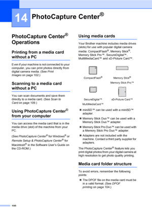 Page 116
100
14
PhotoCapture Center® 
Operations
14
Printing from a media card 
without a PC14
Even if your machine is not connected to your 
computer, you can print photos directly from 
digital camera media. (See  Print 
Images on page 102.)
Scanning to a media card 
without a PC14
You can scan documents and save them 
directly to a media card. (See  Scan to 
Card on page 109.)
Using PhotoCapture Center® 
from your computer
You can access the media card that is in the 
media drive (slot) of the machine from...