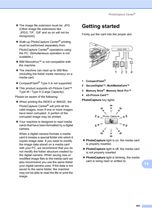 Page 117
PhotoCapture Center®
101
14
„The image file extension must be .JPG 
(Other image file extensions like 
.JPEG,.TIF, .GIF and so on will not be 
recognized).
„ Walk-up PhotoCapture Center
® printing 
must be performed separately from 
PhotoCapture Center
® operations using 
the PC. (Simultaneous operation is not 
available.)
„ IBM Microdrive™ is not compatible with 
the machine.
„ The machine can read up to 999 files 
(including the folder inside memory) on a 
media card.
„ CompactFlash
® Type II is not...