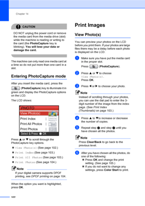 Page 118
Chapter 14
102
CAUTION 
DO NOT unplug the power cord or remove 
the media card from the media drive (slot) 
while the machine is reading or writing to 
the card (the  PhotoCapture  key is 
blinking).  You will lose your data or 
damage the card.
 
The machine can only read one media card at 
a time so do not put more than one card in a 
slot.
Entering PhotoCapture mode14
After you insert the media card, press the 
(PhotoCapture ) key to illuminate it in 
green and display the PhotoCapture options 
on...