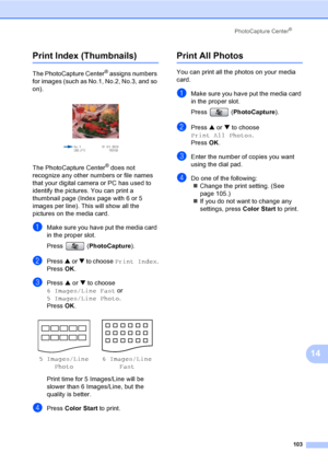 Page 119
PhotoCapture Center®
103
14
Print Index (Thumbnails)14
The PhotoCapture Center® assigns numbers 
for images (such as No.1, No.2, No.3, and so 
on).
 
The PhotoCapture Center® does not 
recognize any other numbers or file names 
that your digital camera or PC has used to 
identify the pictures. You can print a 
thumbnail page (Index page with 6 or 5 
images per line). This will show all the 
pictures on the media card.
aMake sure you have put the media card 
in the proper slot.
Press ( PhotoCapture)....