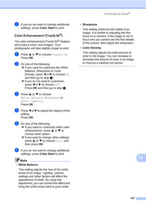 Page 123
PhotoCapture Center®
107
14
cIf you do not want to change additional 
settings, press Color Start to print.
Color Enhancement (True2Life®)14
The color enhancement (True2Life®) feature 
will produce more vivid images. Your 
photographs will take slightly longer to print.
aPress  a or  b to choose  True2Life .
Press  OK.
bDo one of the following:
„ If you want to customize the White 
Balance, Sharpness or Color 
Density, press  d or  c to choose  On 
and then go to step c.
„ If you do not want to...