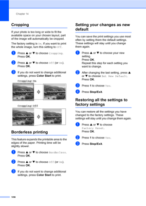 Page 124
Chapter 14
108
Cropping14
If your photo is too long or wide to fit the 
available space on your chosen layout, part 
of the image will automatically be cropped.
The factory setting is  On. If you want to print 
the whole image, turn this setting to  Off.
aPress  a or  b to choose  Cropping.
Press  OK.
bPress  a or  b to choose  Off (or On).
Press  OK.
cIf you do not want to change additional 
settings, press  Color Start to print. 
Cropping : On
  14
Cropping: Off  14
Borderless printing14
This feature...