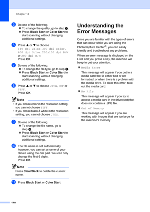 Page 126
Chapter 14
110
eDo one of the following. „ To change the quality, go to step  f.
„ Press  Black Start  or Color Start  to 
start scanning without changing 
additional settings.
fPress  a or  b to choose 
150 dpi Color , 300 dpi Color , 
600 dpi Color , 200x100 dpi B/W  
or  200 dpi B/W .
Press  OK.
gDo one of the following.
„ To change the file type, go to step  h.
„ Press  Black Start  or Color Start  to 
start scanning without changing 
additional settings.
hPress  a or  b to choose  JPEG, PDF  or...