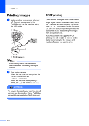 Page 128
Chapter 15
112
Printing Images15
aMake sure that your camera is turned 
off. Connect your camera to the 
PictBridge port on the machine using 
the USB cable.
 
1 PictBridge port
Note
Remove any media cards from the 
machine before connecting the digital 
camera.
 
bTurn on the camera.
When the machine has recognized the 
camera, the LCD shows 
Camera Connected .
When the machine starts printing a 
photo, the LCD will show  Printing.
WARNING 
To prevent damage to your machine, do not 
connect any device...