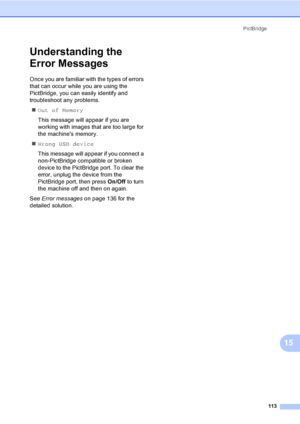 Page 129
PictBridge113
15
Understanding the 
Error Messages
15
Once you are familiar with the types of errors 
that can occur while you are using the 
PictBridge, you can easily identify and 
troubleshoot any problems.„ Out of Memory
This message will appear if you are 
working with images that are too large for 
the machines memory.
„ Wrong USB device
This message will appear if you connect a 
non-PictBridge compatible or broken 
device to the PictBridge port. To clear the 
error, unplug the device from the...