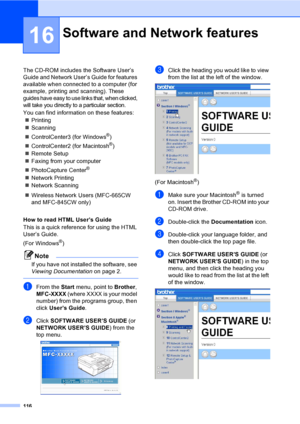 Page 132
116
16
The CD-ROM includes the Software User’s 
Guide and Network User’s Guide for features 
available when connected to a computer (for 
example, printing and scanning).
 These 
guides have easy to use links that, when clicked, 
will take you directly to a particular section.
You can find information on these features:
„ Printing
„ Scanning
„ ControlCenter3 (for Windows
®)
„ ControlCenter2 (for Macintosh
®)
„ Remote Setup
„ Faxing from your computer
„ PhotoCapture Center
® 
„ Network Printing
„ Network...