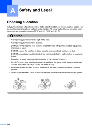 Page 134
118
A
Choosing a locationA
Put your machine on a flat, stable surface that is free of vibration and shocks, such as a desk. Put 
the machine near a telephone wall jack and a standar d AC power outlet. Choose a location where 
the temperature remains between 50 °F and 95 °F (10 ° and 35 °C).
CAUTION 
• Avoid placing your machine in a high-traffic area.
• Avoid placing your machine on a carpet.
• DO NOT put the machine near heaters, air conditioners, refrigerators, medical equipment, 
chemicals or water....