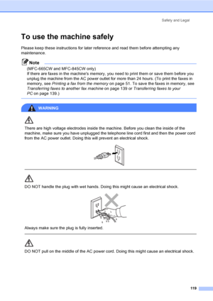 Page 135
Safety and Legal119
To use the machine safelyA
Please keep these instructions for later reference and read them before attempting any 
maintenance.
Note
(MFC-665CW and MFC-845CW only)
If there are faxes in the machines memory, you need to print them or save them before you 
unplug the machine from the AC power outlet for more than 24 hours. (To print the faxes in 
memory, see Printing a fax from the memory on page 51. To save the faxes in memory, see 
Transferring faxes to another fax machine on page...