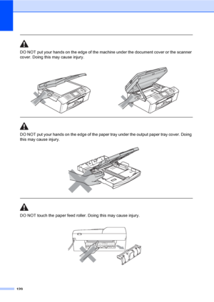 Page 136
120
 
DO NOT put your hands on the edge of the machine under the document cover or the scanner 
cover. Doing this may cause injury.
  
DO NOT put your hands on the edge of the paper tray under the output paper tray cover. Doing 
this may cause injury.
 
 
 
DO NOT touch the paper feed roller. Doing this may cause injury.
 
 
 
 
 