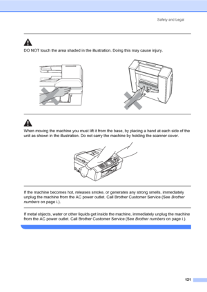 Page 137
Safety and Legal121
 
DO NOT touch the area shade d in the illustration. Doing this may cause injury.
  
When moving the machine you must lift it from the base, by placing a hand at each side of the 
unit as shown in the illustration. Do not carry the machine by holding the scanner cover.
 
 
 
If the machine becomes hot, releases smoke, or generates any strong smells, immediately 
unplug the machine from the AC power outlet. Call Brother Customer Service (See  Brother 
numbers on page i.).
  
If metal...