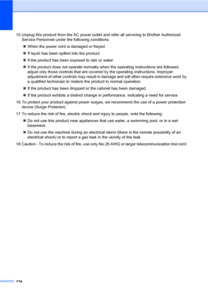 Page 140
124
15 Unplug this product from the AC power outlet and refer all servicing to Brother Authorized Service Personnel under the following conditions: 
„ When the power cord is damaged or frayed.
„ If liquid has been spilled into the product.
„ If the product has been exposed to rain or water.
„ If the product does not operate normally w hen the operating instructions are followed, 
adjust only those controls that are covered by the operating instructions. Improper 
adjustment of other controls may result...