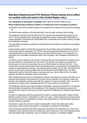Page 141
Safety and Legal125
Standard telephone and FCC Notices (These notices are in effect 
on models sold and used in the United States only.)A
This equipment is hearing-aid compatible.  (MFC-665CW and MFC-845CW only)
When programming emergency numbers or making test calls to emergency numbers: „ Remain on the line and briefly explain to the dispatcher the reason for the call before hanging 
up.
„ Perform these activities in the off-peak hours, such as early morning or late evening.
This equipment complies...