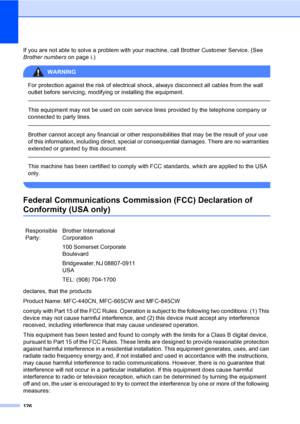 Page 142
126
If you are not able to solve a problem with your machine, call Brother Customer Service. (See 
Brother numberson page i.)
WARNING 
For protection against the risk of electrical shock, always disconnect all cables from the wall 
outlet before servicing, modifying or installing the equipment.
  
This equipment may not be used on coin service lines provided by the telephone company or 
connected to party lines.
  
Brother cannot accept any financial or other responsibilities that may be the result of...