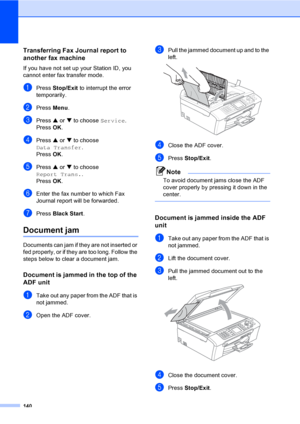 Page 156
140
Transferring Fax Journal report to 
another fax machine
B
If you have not set up your Station ID, you 
cannot enter fax transfer mode.
aPress Stop/Exit  to interrupt the error 
temporarily.
bPress  Menu.
cPress  a or  b to choose  Service.
Press  OK.
dPress  a or  b to choose 
Data Transfer .
Press  OK.
ePress  a or  b to choose 
Report Trans. .
Press  OK.
fEnter the fax number to which Fax 
Journal report will be forwarded.
gPress  Black Start .
Document jam B
Documents can jam if they are not...