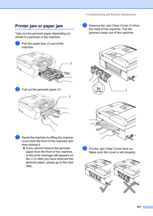 Page 157
Troubleshooting and Routine Maintenance141
Printer jam or paper jamB
Take out the jammed paper depending on 
where it is jammed in the machine. 
aPull the paper tray (1) out of the 
machine.
 
bPull out the jammed paper (1). 
cReset the machine by lifting the scanner 
cover from the front of the machine and 
then closing it.„ If you cannot remove the jammed 
paper from the front of the machine, 
or the error message still appears on 
the LCD after you have removed the 
jammed paper, please go to the...