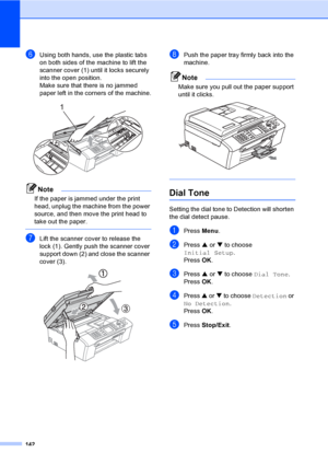 Page 158
142
fUsing both hands, use the plastic tabs 
on both sides of the machine to lift the 
scanner cover (1) until it locks securely 
into the open position.
Make sure that there is no jammed 
paper left in the corners of the machine.
 
Note
If the paper is jammed under the print 
head, unplug the machine from the power 
source, and then move the print head to 
take out the paper.
 
gLift the scanner cover to release the 
lock (1). Gently push the scanner cover 
support down (2) and close the scanner 
cover...