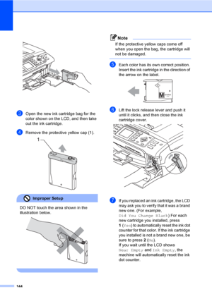 Page 160
144
 
cOpen the new ink cartridge bag for the 
color shown on the LCD, and then take 
out the ink cartridge.
dRemove the protective yellow cap (1). 
Improper Setup 
DO NOT touch the area shown in the 
illustration below.
 
 
Note
If the protective yellow caps come off 
when you open the bag, the cartridge will 
not be damaged.
 
eEach color has its own correct position. 
Insert the ink cartridge in the direction of 
the arrow on the label.
 
fLift the lock release lever and push it 
until it clicks, and...