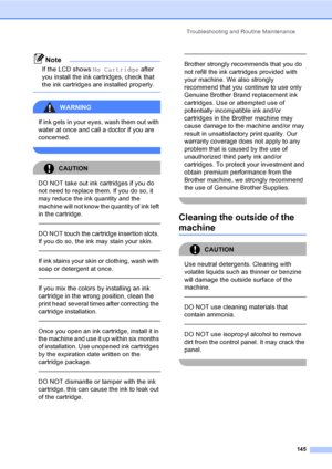Page 161
Troubleshooting and Routine Maintenance145
Note
If the LCD shows No Cartridge after 
you install the ink cartridges, check that 
the ink cartridges are installed properly.
 
WARNING 
If ink gets in your eyes, wash them out with 
water at once and call a doctor if you are 
concerned.
 
CAUTION 
DO NOT take out ink cartridges if you do 
not need to replace them. If you do so, it 
may reduce the ink quantity and the 
machine will not know the quantity of ink left 
in the cartridge.
  
DO NOT touch the...