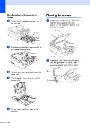 Page 162
146
Clean the outside of the machine as 
follows:
B
aPull the paper tray (1) completely out of 
the machine.
 
bWipe the outside of the machine with a 
soft cloth to remove dust.
 
cRemove anything that is stuck inside the 
paper tray.
dWipe the paper tray with a soft cloth to 
remove dust.
 
ePut the paper tray firmly back in the 
machine.
Cleaning the scannerB
aLift the document cover (1). Clean the 
scanner glass (2) and the white 
plastic (3) with isopropyl alcohol on a 
soft lint-free cloth.
 
bIn...