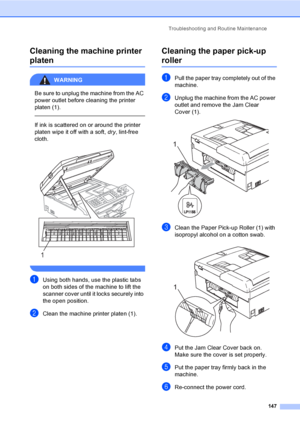 Page 163
Troubleshooting and Routine Maintenance147
Cleaning the machine printer 
platenB
WARNING 
Be sure to unplug the machine from the AC 
power outlet before cleaning the printer 
platen (1).
  
If ink is scattered on or around the printer 
platen wipe it off with a soft, dry, lint-free 
cloth.
 
 
aUsing both hands, use the plastic tabs 
on both sides of the machine to lift the 
scanner cover until it locks securely into 
the open position.
bClean the machine printer platen (1).
Cleaning the paper pick-up...