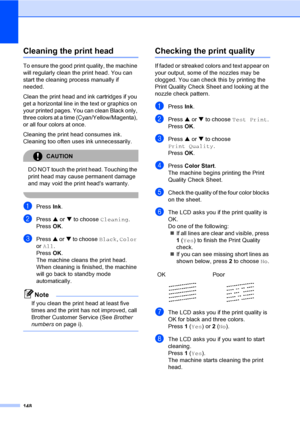 Page 164
148
Cleaning the print headB
To ensure the good print quality, the machine 
will regularly clean the print head. You can 
start the cleaning process manually if 
needed.
Clean the print head and ink cartridges if you 
get a horizontal line in the text or graphics on 
your printed pages. You can clean Black only, 
three colors at a time (Cyan/Yellow/Magenta), 
or all four colors at once.
Cleaning the print head consumes ink. 
Cleaning too often uses ink unnecessarily.
CAUTION 
DO NOT touch the print...