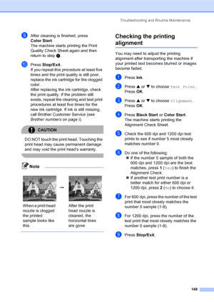 Page 165
Troubleshooting and Routine Maintenance149
iAfter cleaning is finished, press 
Color Start.
The machine starts printing the Print 
Quality Check Sheet again and then 
return to step e. 
jPress  Stop/Exit .
If you repeat this procedure at least five 
times and the print quality is still poor, 
replace the ink cartridge for the clogged 
color. 
After replacing the ink cartridge, check 
the print quality. If the problem still 
exists, repeat the cleaning and test print 
procedures at least five times for...