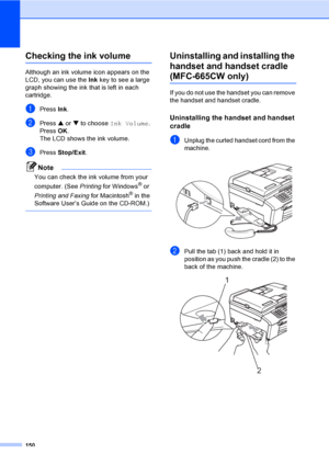 Page 166
150
Checking the ink volumeB
Although an ink volume icon appears on the 
LCD, you can use the Ink key to see a large 
graph showing the ink that is left in each 
cartridge.
aPress  Ink.
bPress  a or  b to choose  Ink Volume .
Press  OK.
The LCD shows the ink volume.
cPress  Stop/Exit .
Note
You can check the ink volume from your 
computer. (See  Printing for Windows
® or 
Printing and Faxing  for Macintosh
® in the 
Software User’s Guide on the CD-ROM.)
 
Uninstalling and installing the 
handset and...