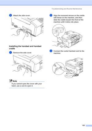 Page 167
Troubleshooting and Routine Maintenance151
cAttach the side cover. 
Installing the handset and handset 
cradle
B
aRemove the side cover. 
Note
If you cannot open the cover with your 
hand, use a coin to open it.
 
bAlign the recessed arrows on the cradle 
with those on the machine, and then 
slide the cradle toward the front of the 
machine until it clicks into place.
 
cConnect the curled handset cord to the 
machine.
 
 