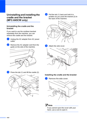 Page 168
152
Uninstalling and installing the 
cradle and the bracket 
(MFC-845CW only)16
Uninstalling the cradle and the 
bracket
B
If you want to use the cordless handset 
separately from the machine, you can 
remove the cradle and the bracket.
aUnplug the AC adapter from AC power 
outlet.
bRemove the AC adapter cord from the 
guide on the side of the machine.
 
cPress the tab (1) and lift the cradle (2). 
dPull the tab (1) back and hold it in 
position as you push the bracket (2) to 
the back of the machine....