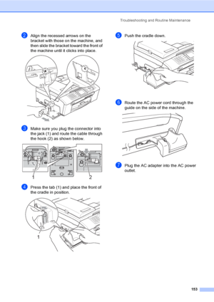 Page 169
Troubleshooting and Routine Maintenance153
bAlign the recessed arrows on the 
bracket with those on the machine, and 
then slide the bracket toward the front of 
the machine until it clicks into place.
 
cMake sure you plug the connector into 
the jack (1) and route the cable through 
the hook (2) as shown below.
 
dPress the tab (1) and place the front of 
the cradle in position.
 
ePush the cradle down. 
fRoute the AC power cord through the 
guide on the side of the machine. 
 
gPlug the AC adapter...